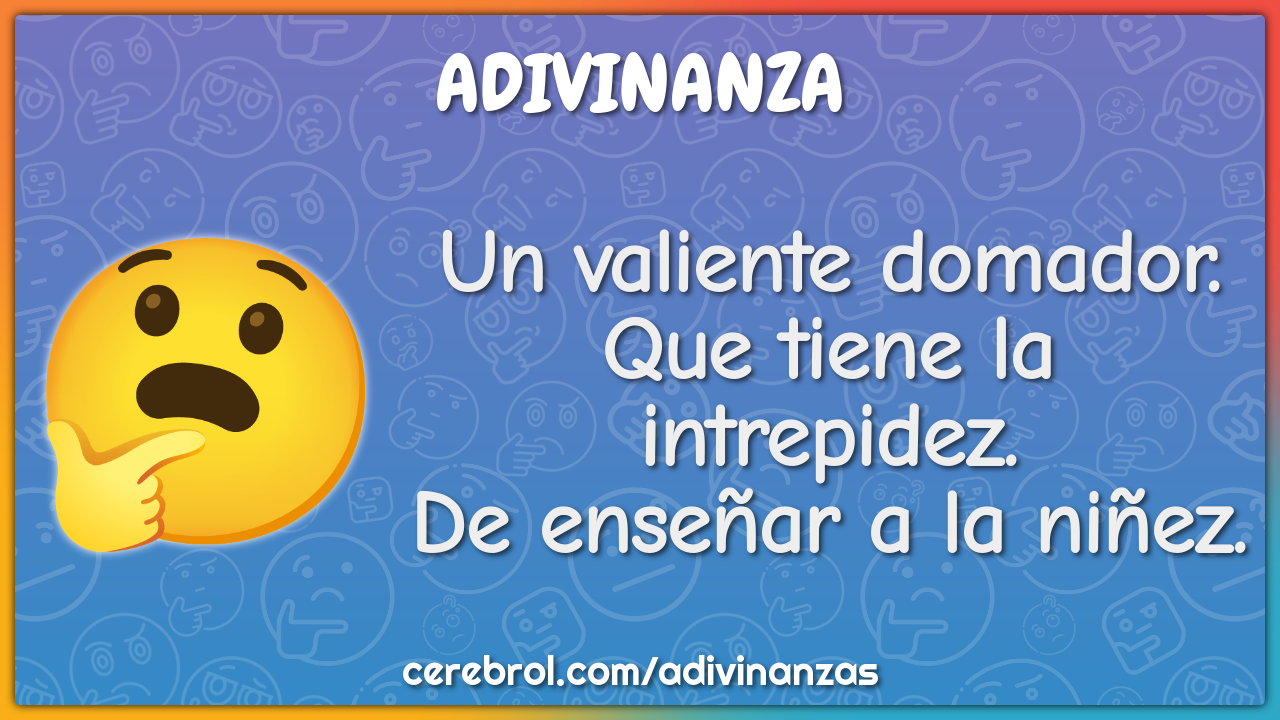 Un valiente domador.
Que tiene la intrepidez.
De enseñar a la niñez.