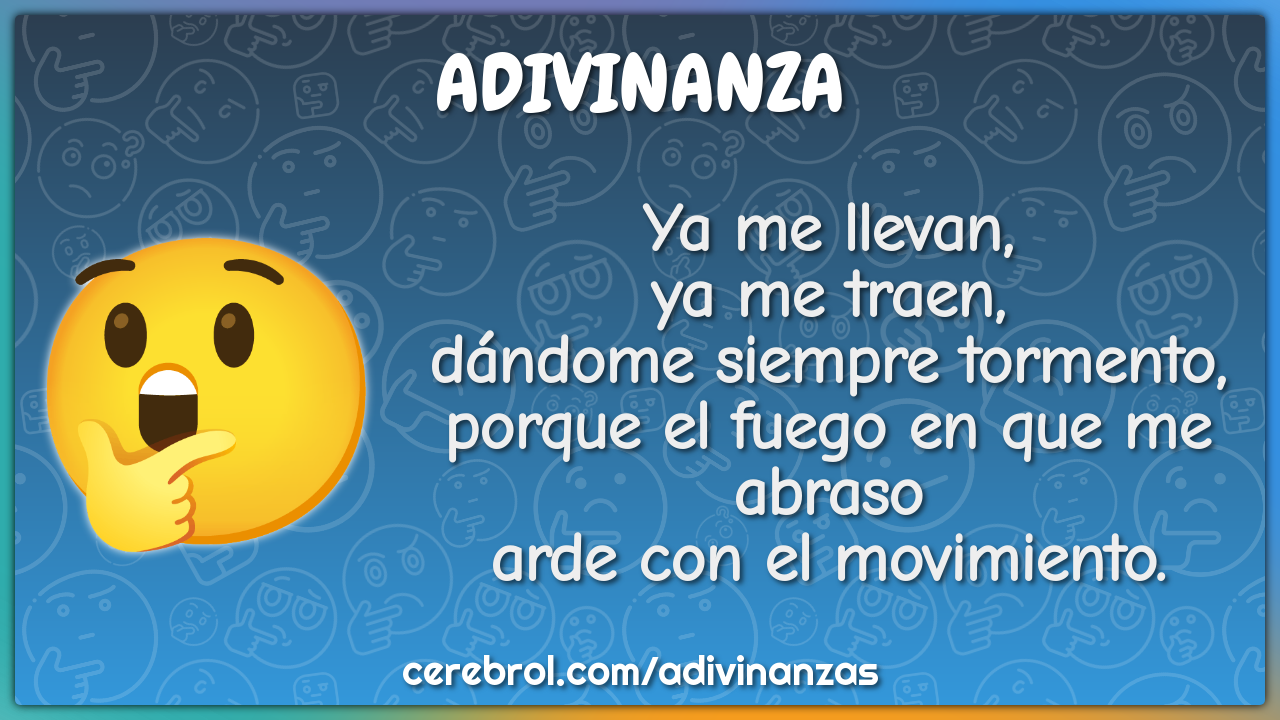 Ya me llevan, ya me traen, dándome siempre tormento, porque el fuego...