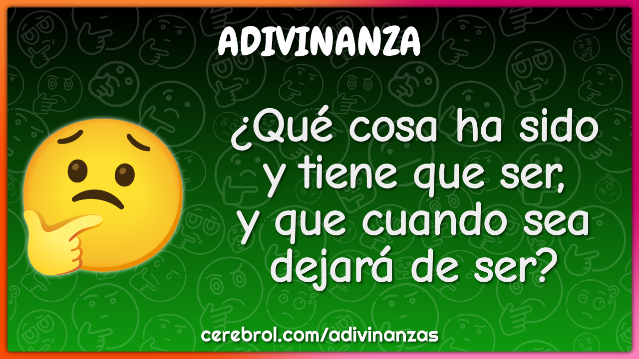 ¿Qué cosa ha sido
y tiene que ser,
y que cuando sea
dejará de ser?