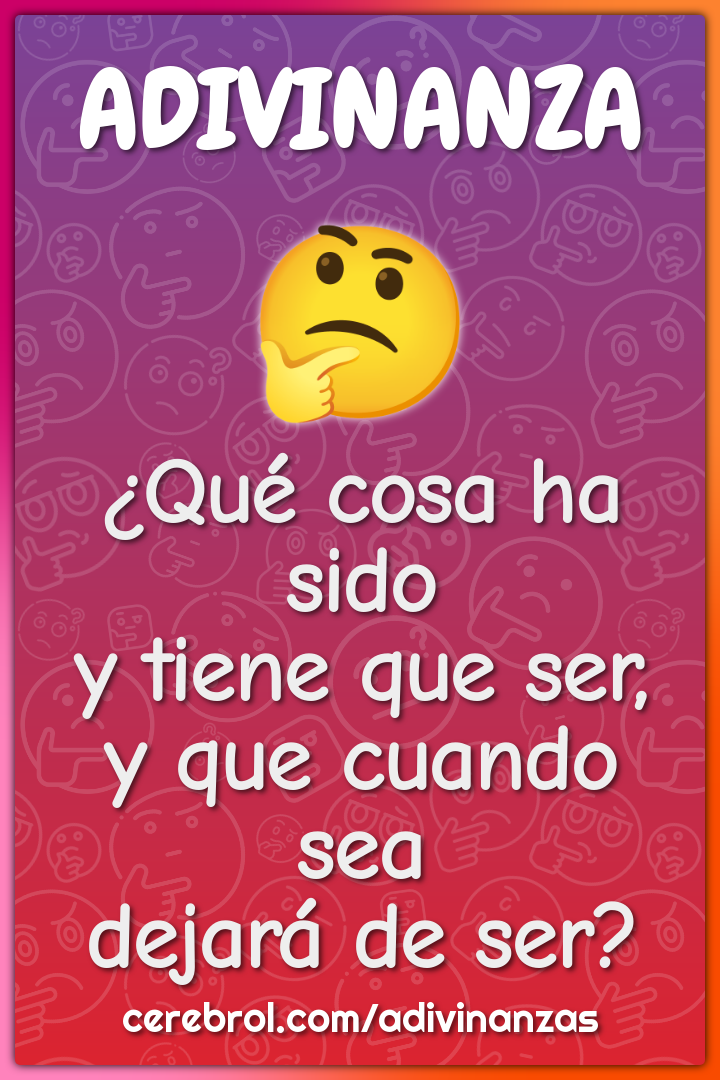 ¿Qué cosa ha sido
y tiene que ser,
y que cuando sea
dejará de ser?