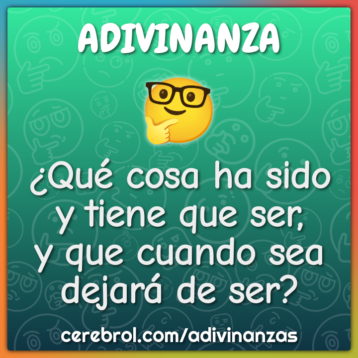 ¿Qué cosa ha sido
y tiene que ser,
y que cuando sea
dejará de ser?