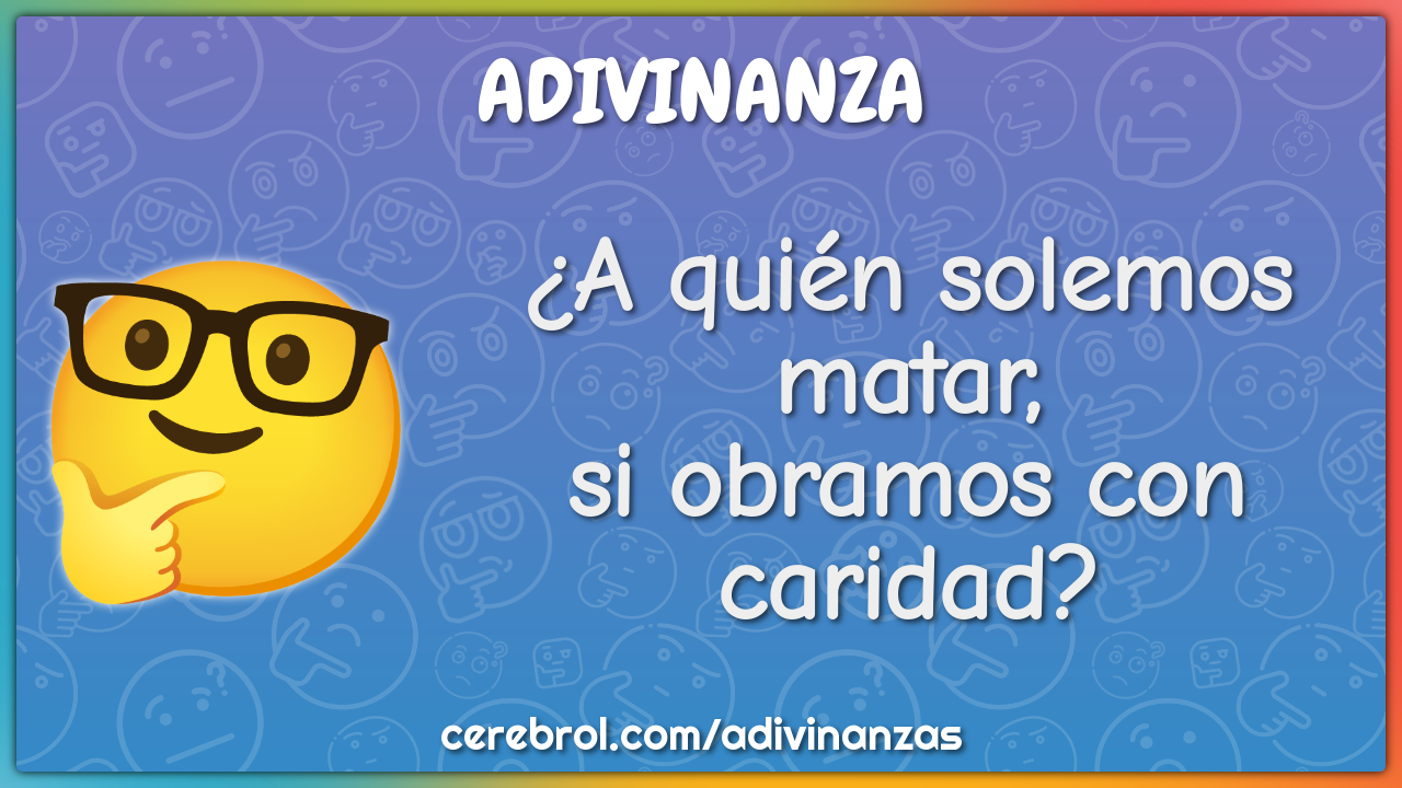 ¿A quién solemos matar,
si obramos con caridad?