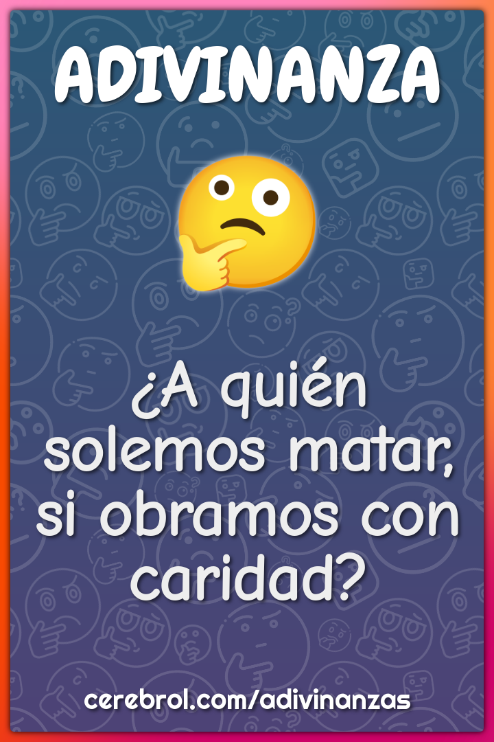 ¿A quién solemos matar,
si obramos con caridad?