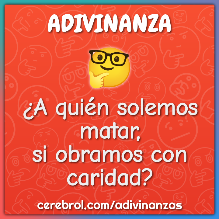 ¿A quién solemos matar,
si obramos con caridad?