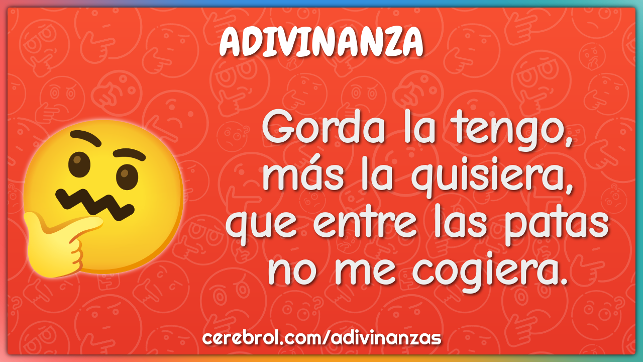 Gorda la tengo,
más la quisiera,
que entre las patas
no me cogiera.