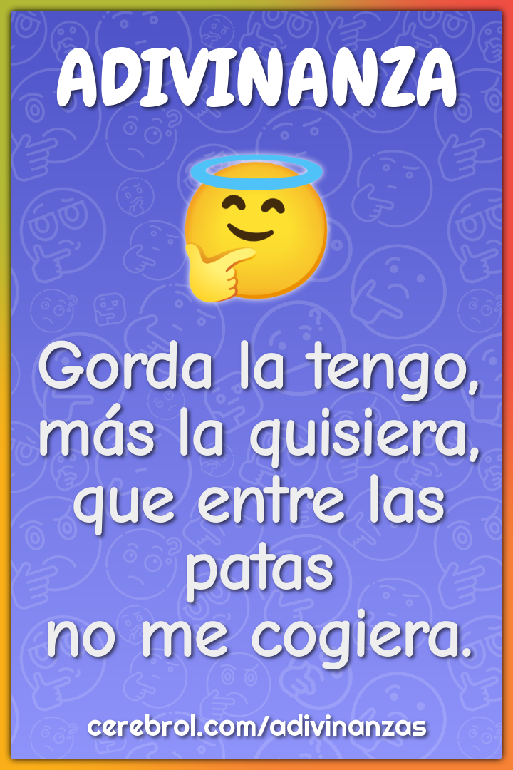 Gorda la tengo,
más la quisiera,
que entre las patas
no me cogiera.