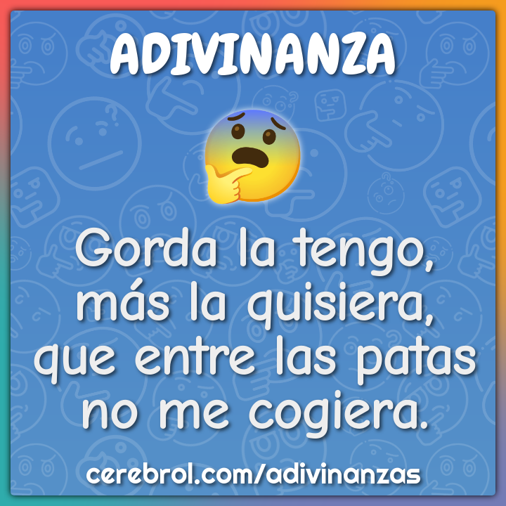 Gorda la tengo,
más la quisiera,
que entre las patas
no me cogiera.