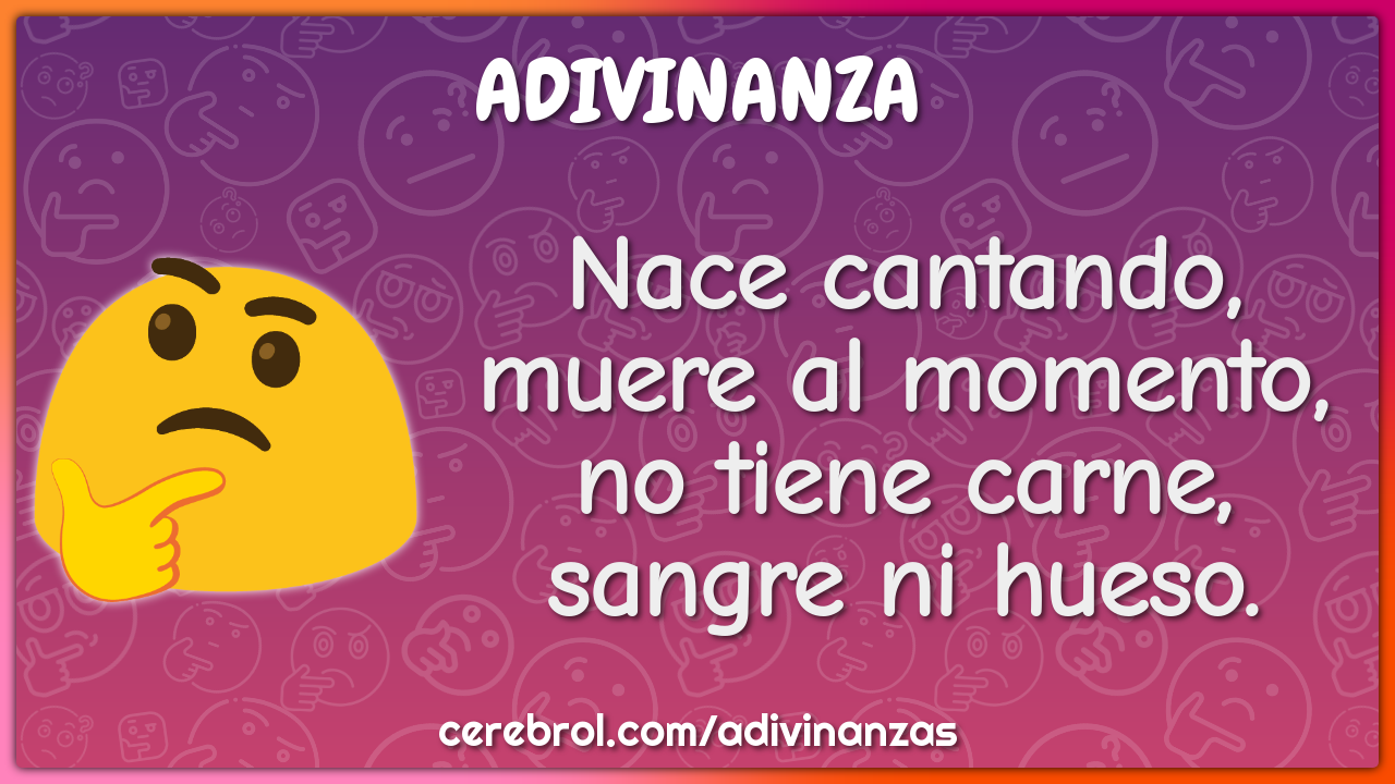 Nace cantando,
muere al momento,
no tiene carne,
sangre ni hueso.