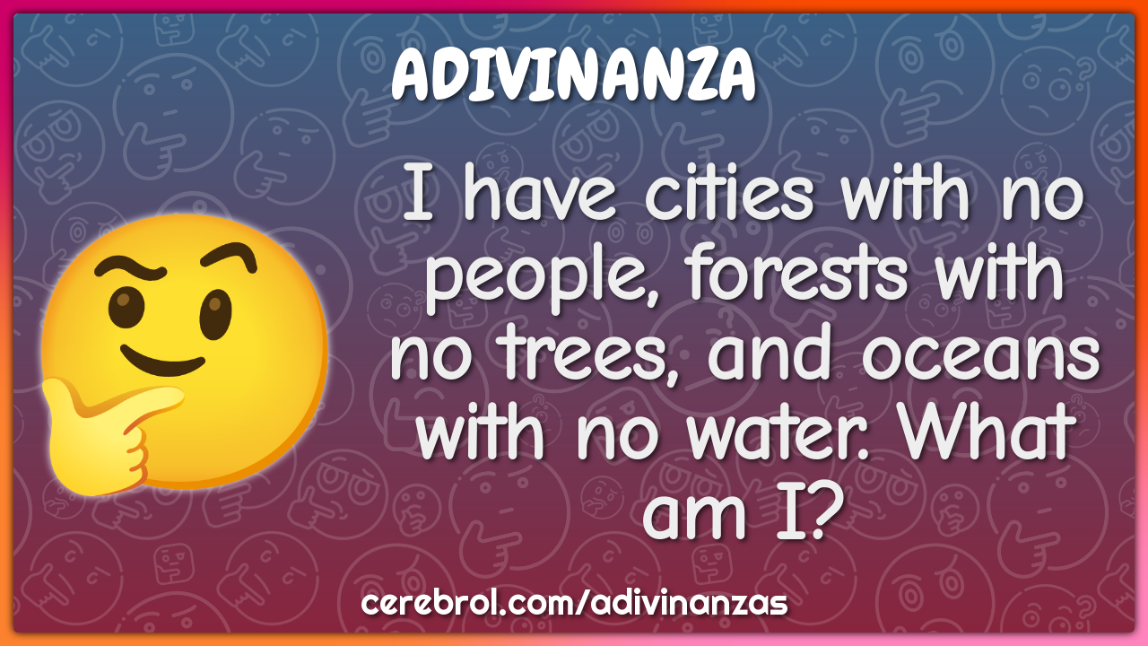 I have cities with no people, forests with no trees, and oceans with...