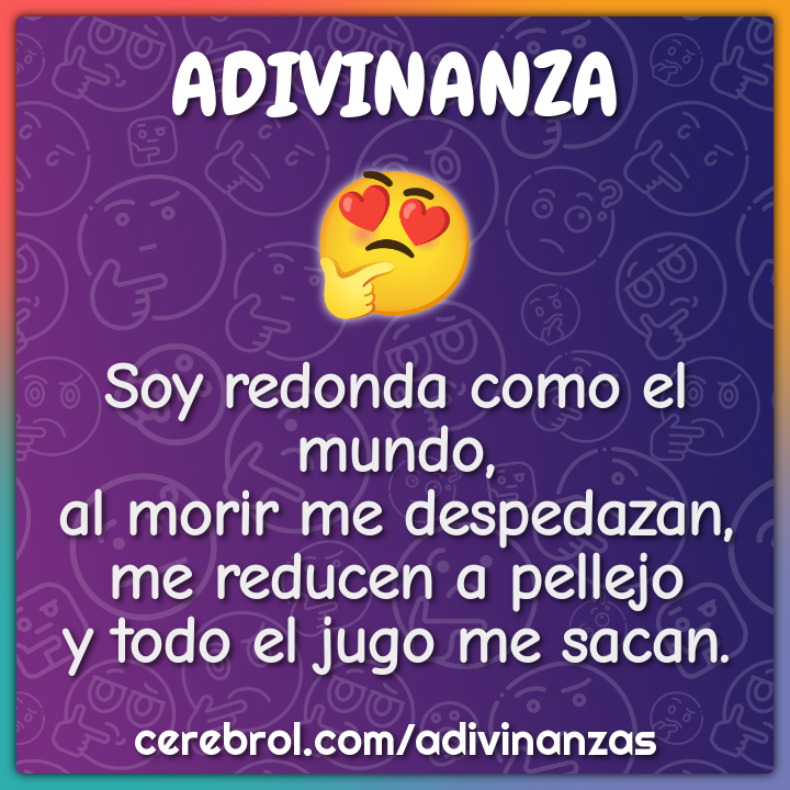 Soy redonda como el mundo, al morir me despedazan, me reducen a...