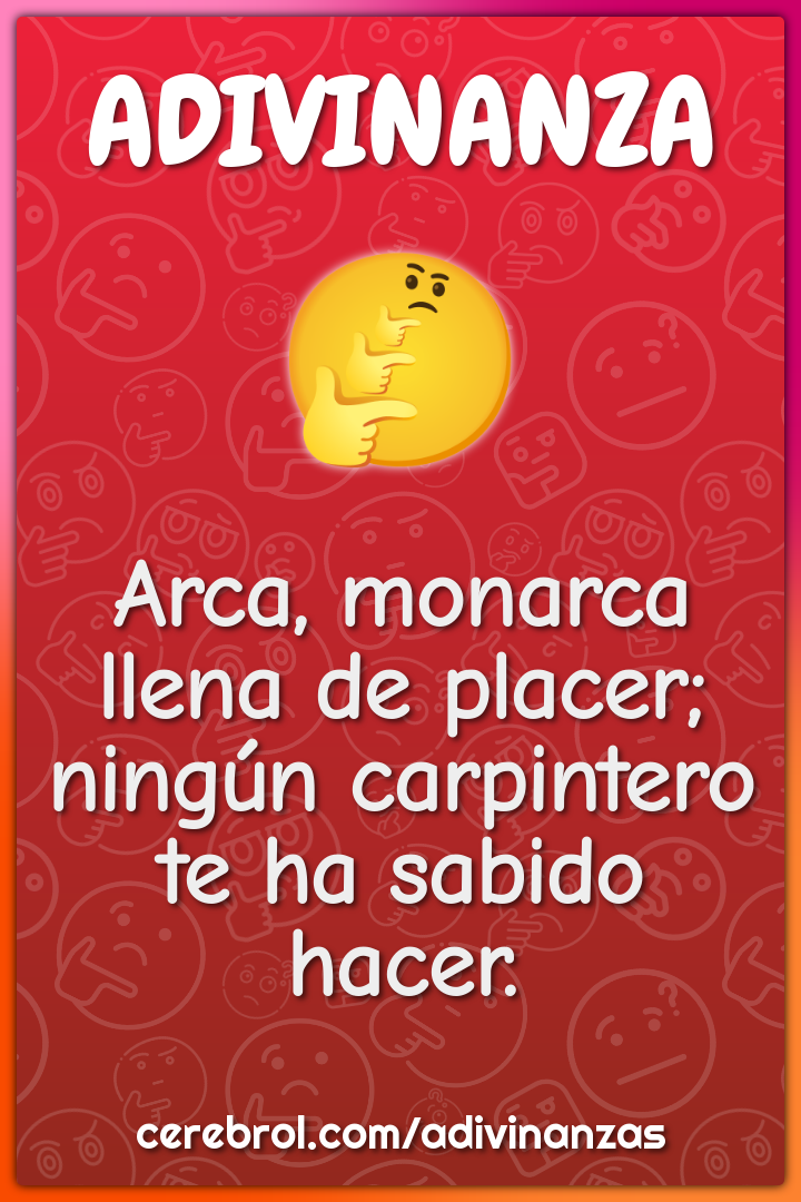 Arca, monarca
llena de placer;
ningún carpintero
te ha sabido hacer.