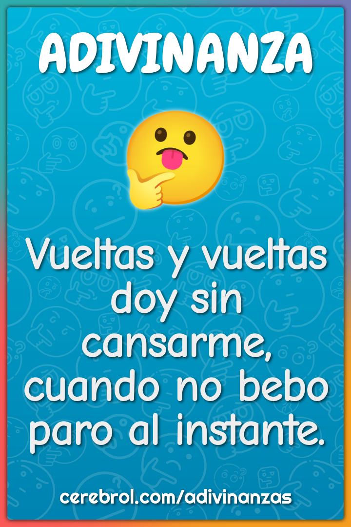 Vueltas y vueltas
doy sin cansarme,
cuando no bebo
paro al instante.