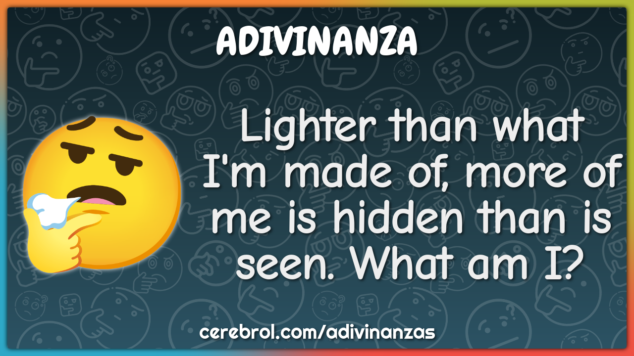 Lighter than what I'm made of, more of me is hidden than is seen. What...