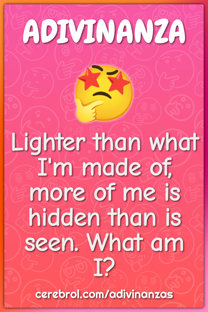 Lighter than what I'm made of, more of me is hidden than is seen. What...